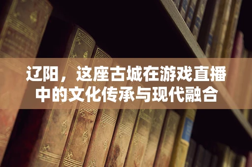 辽阳，这座古城在游戏直播中的文化传承与现代融合