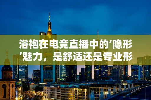 浴袍在电竞直播中的‘隐形’魅力，是舒适还是专业形象的妥协？