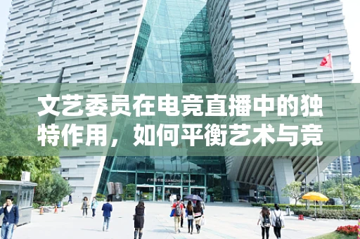 文艺委员在电竞直播中的独特作用，如何平衡艺术与竞技的边界？