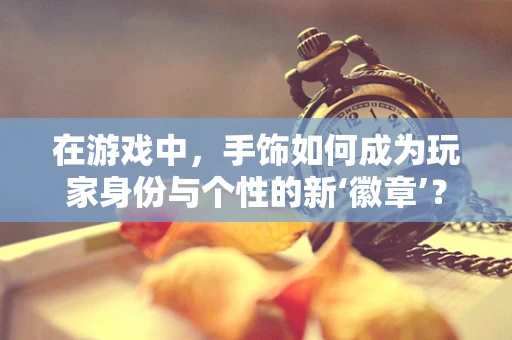 在游戏中，手饰如何成为玩家身份与个性的新‘徽章’？