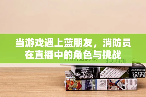 当游戏遇上蓝朋友，消防员在直播中的角色与挑战