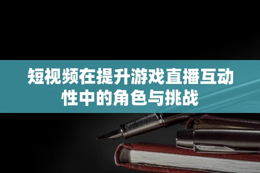 短视频在提升游戏直播互动性中的角色与挑战