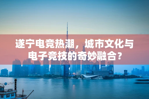 遂宁电竞热潮，城市文化与电子竞技的奇妙融合？