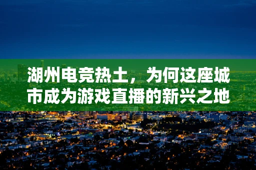 湖州电竞热土，为何这座城市成为游戏直播的新兴之地？