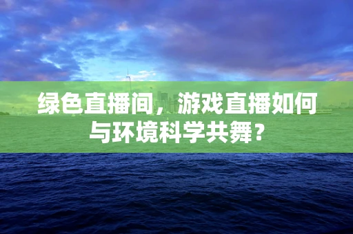 绿色直播间，游戏直播如何与环境科学共舞？