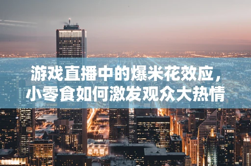 游戏直播中的爆米花效应，小零食如何激发观众大热情？
