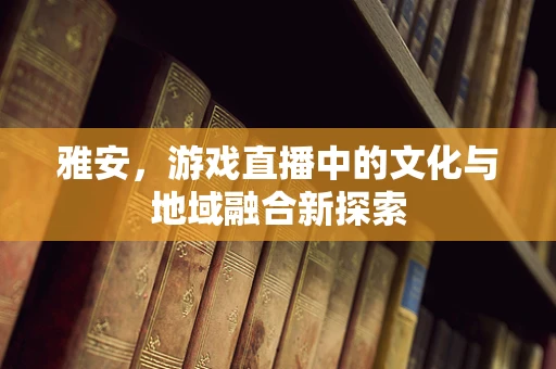 雅安，游戏直播中的文化与地域融合新探索