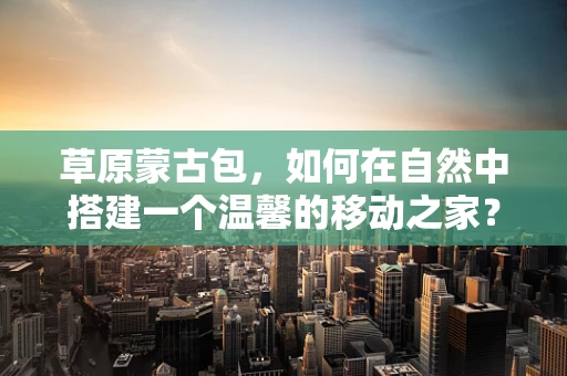 草原蒙古包，如何在自然中搭建一个温馨的移动之家？