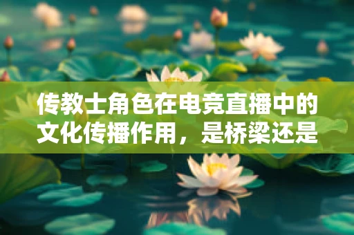传教士角色在电竞直播中的文化传播作用，是桥梁还是隔阂？