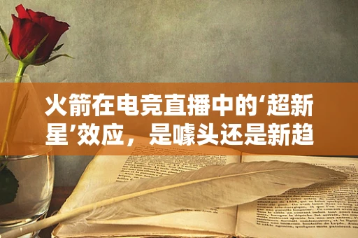 火箭在电竞直播中的‘超新星’效应，是噱头还是新趋势？