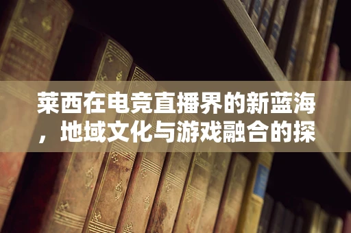 莱西在电竞直播界的新蓝海，地域文化与游戏融合的探索之路