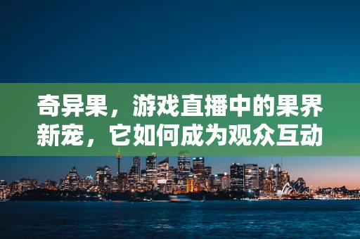 奇异果，游戏直播中的果界新宠，它如何成为观众互动新宠儿？