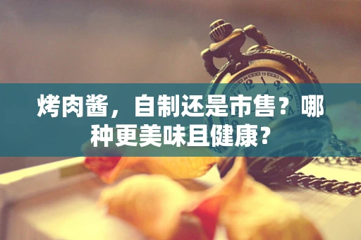 烤肉酱，自制还是市售？哪种更美味且健康？