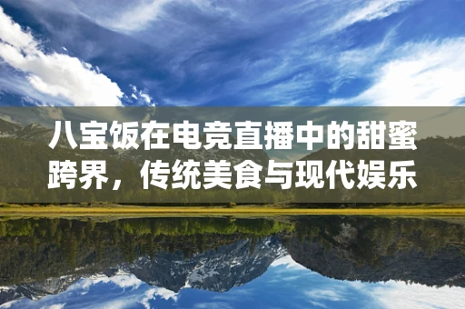 八宝饭在电竞直播中的甜蜜跨界，传统美食与现代娱乐的融合之道？