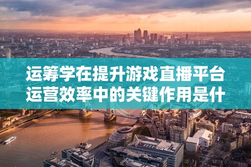 运筹学在提升游戏直播平台运营效率中的关键作用是什么？