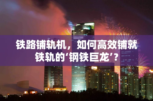 铁路铺轨机，如何高效铺就铁轨的‘钢铁巨龙’？