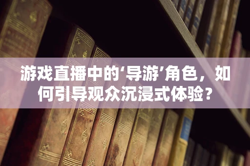 游戏直播中的‘导游’角色，如何引导观众沉浸式体验？