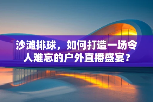 沙滩排球，如何打造一场令人难忘的户外直播盛宴？