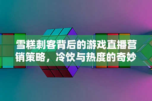 雪糕刺客背后的游戏直播营销策略，冷饮与热度的奇妙融合？