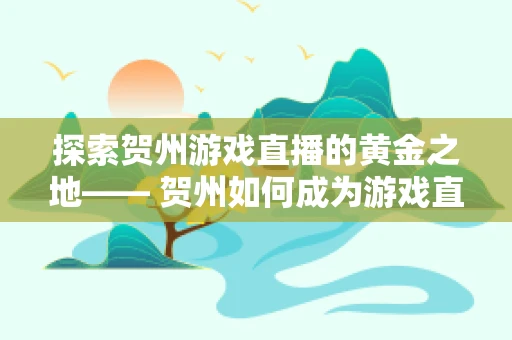 探索贺州游戏直播的黄金之地—— 贺州如何成为游戏直播的新兴热土？