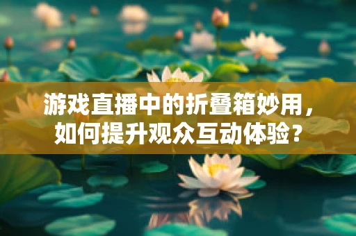 游戏直播中的折叠箱妙用，如何提升观众互动体验？