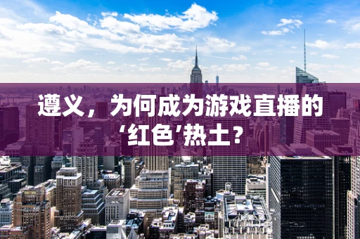 遵义，为何成为游戏直播的‘红色’热土？