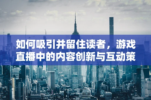 如何吸引并留住读者，游戏直播中的内容创新与互动策略