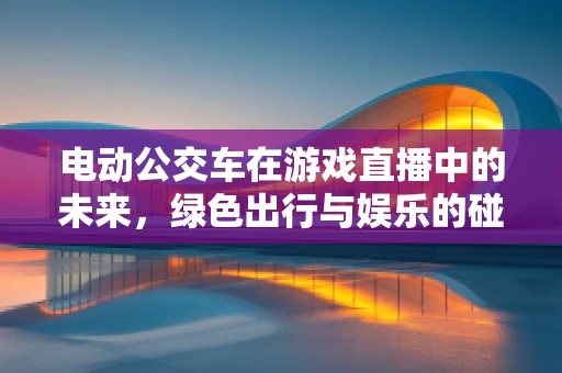 电动公交车在游戏直播中的未来，绿色出行与娱乐的碰撞