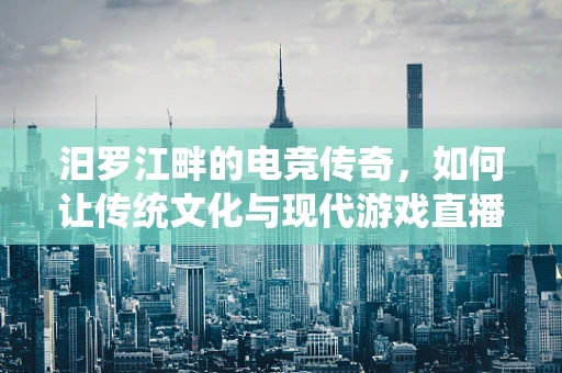 汨罗江畔的电竞传奇，如何让传统文化与现代游戏直播相融合？