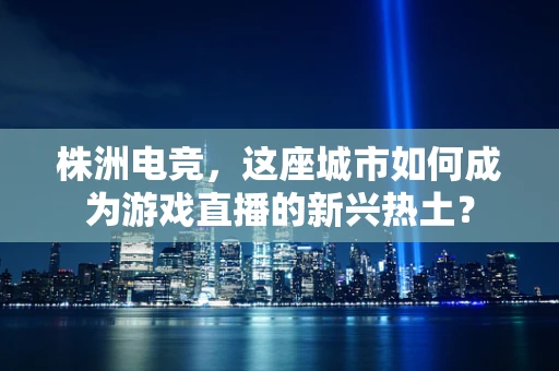 株洲电竞，这座城市如何成为游戏直播的新兴热土？