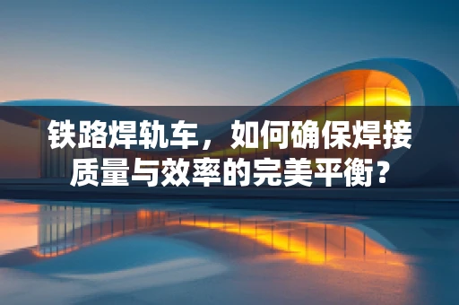 铁路焊轨车，如何确保焊接质量与效率的完美平衡？