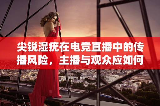 尖锐湿疣在电竞直播中的传播风险，主播与观众应如何自保？