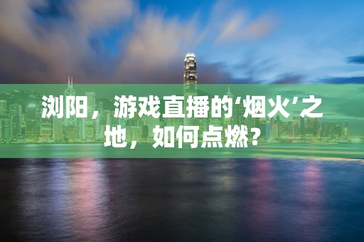 浏阳，游戏直播的‘烟火’之地，如何点燃？