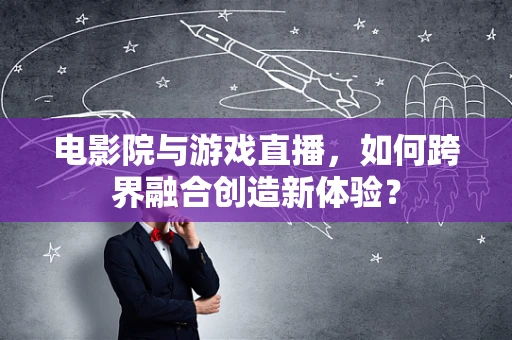 电影院与游戏直播，如何跨界融合创造新体验？
