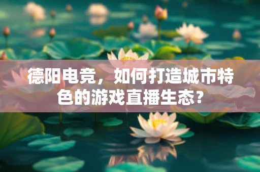 德阳电竞，如何打造城市特色的游戏直播生态？