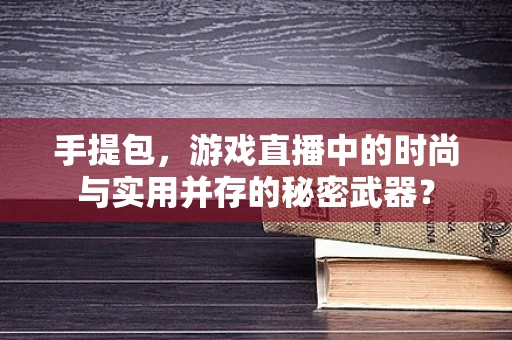 手提包，游戏直播中的时尚与实用并存的秘密武器？
