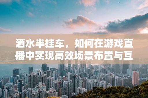 洒水半挂车，如何在游戏直播中实现高效场景布置与互动？