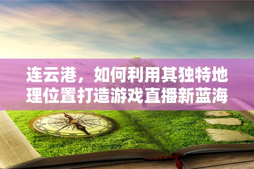 连云港，如何利用其独特地理位置打造游戏直播新蓝海？