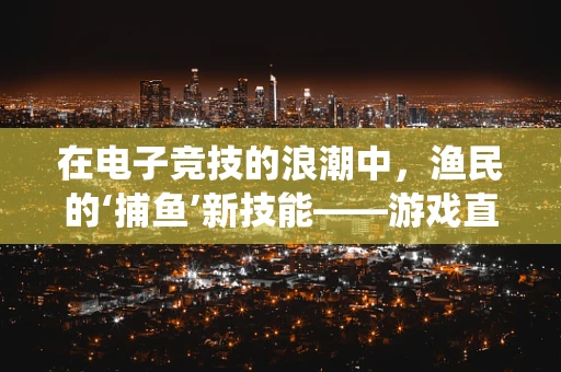 在电子竞技的浪潮中，渔民的‘捕鱼’新技能——游戏直播如何助力传统渔民转型？