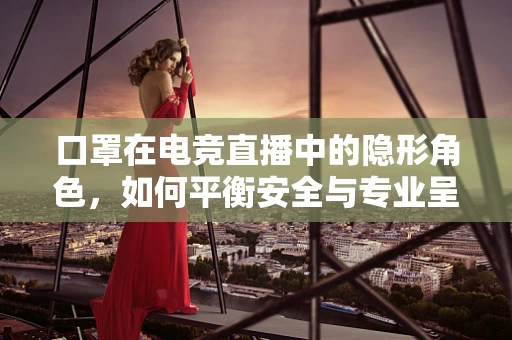 口罩在电竞直播中的隐形角色，如何平衡安全与专业呈现？
