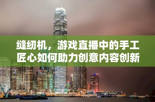 缝纫机，游戏直播中的手工匠心如何助力创意内容创新？