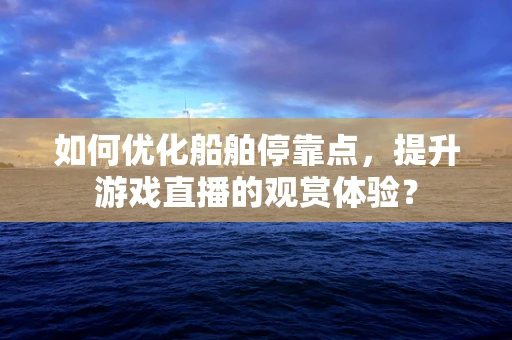 如何优化船舶停靠点，提升游戏直播的观赏体验？