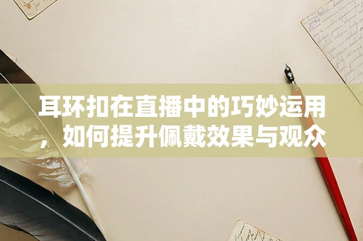 耳环扣在直播中的巧妙运用，如何提升佩戴效果与观众互动？