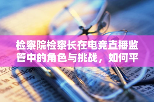 检察院检察长在电竞直播监管中的角色与挑战，如何平衡法律与自由？