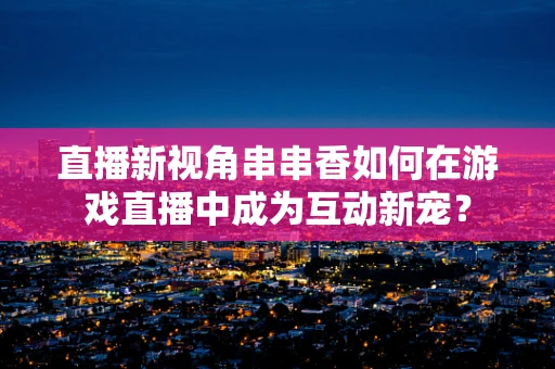 直播新视角串串香如何在游戏直播中成为互动新宠？
