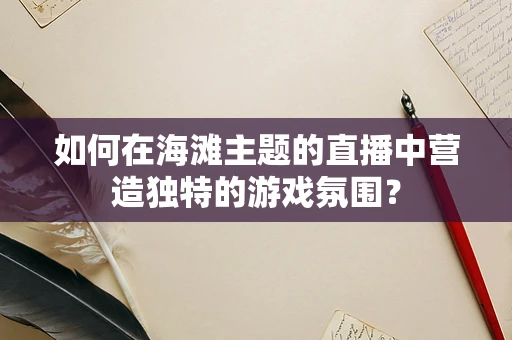 如何在海滩主题的直播中营造独特的游戏氛围？