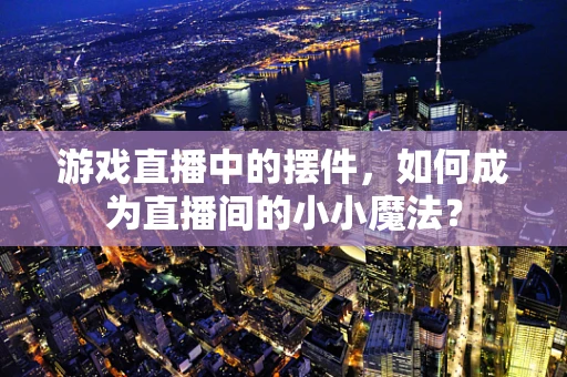 游戏直播中的摆件，如何成为直播间的小小魔法？