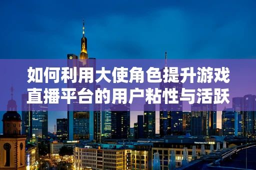 如何利用大使角色提升游戏直播平台的用户粘性与活跃度？