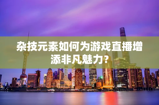 杂技元素如何为游戏直播增添非凡魅力？
