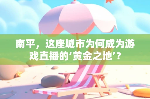 南平，这座城市为何成为游戏直播的‘黄金之地’？